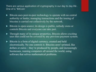 There are various application of cryptography in our day to day life .
One of is “BitCoin”
 Bitcoin uses peer-to-peer technology to operate with no central
authority or banks; managing transactions and the issuing of
bitcoins is carried out collectively by the network.
 Bitcoin is open-source; its design is public, nobody owns or
controls Bitcoin and everyone can take part.
 Through many of its unique properties, Bitcoin allows exciting
uses that could not be covered by any previous payment system.
 Bitcoin is a form of digital currency, created and held
electronically. No one controls it. Bitcoins aren’t printed, like
dollars or euros – they’re produced by people, and increasingly
businesses, running computers all around the world, using
software that solves mathematical problems.
 
