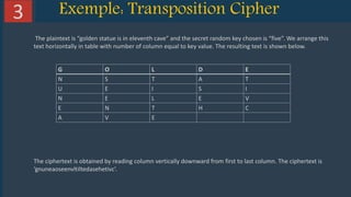 10Solutions www.domain.com
Exemple: Transposition Cipher3
The plaintext is “golden statue is in eleventh cave” and the secret random key chosen is “five”. We arrange this
text horizontally in table with number of column equal to key value. The resulting text is shown below.
G O L D E
N S T A T
U E I S I
N E L E V
E N T H C
A V E
The ciphertext is obtained by reading column vertically downward from first to last column. The ciphertext is
‘gnuneaoseenvltiltedasehetivc’.
 