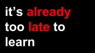 it’s already
too late to
learn
 