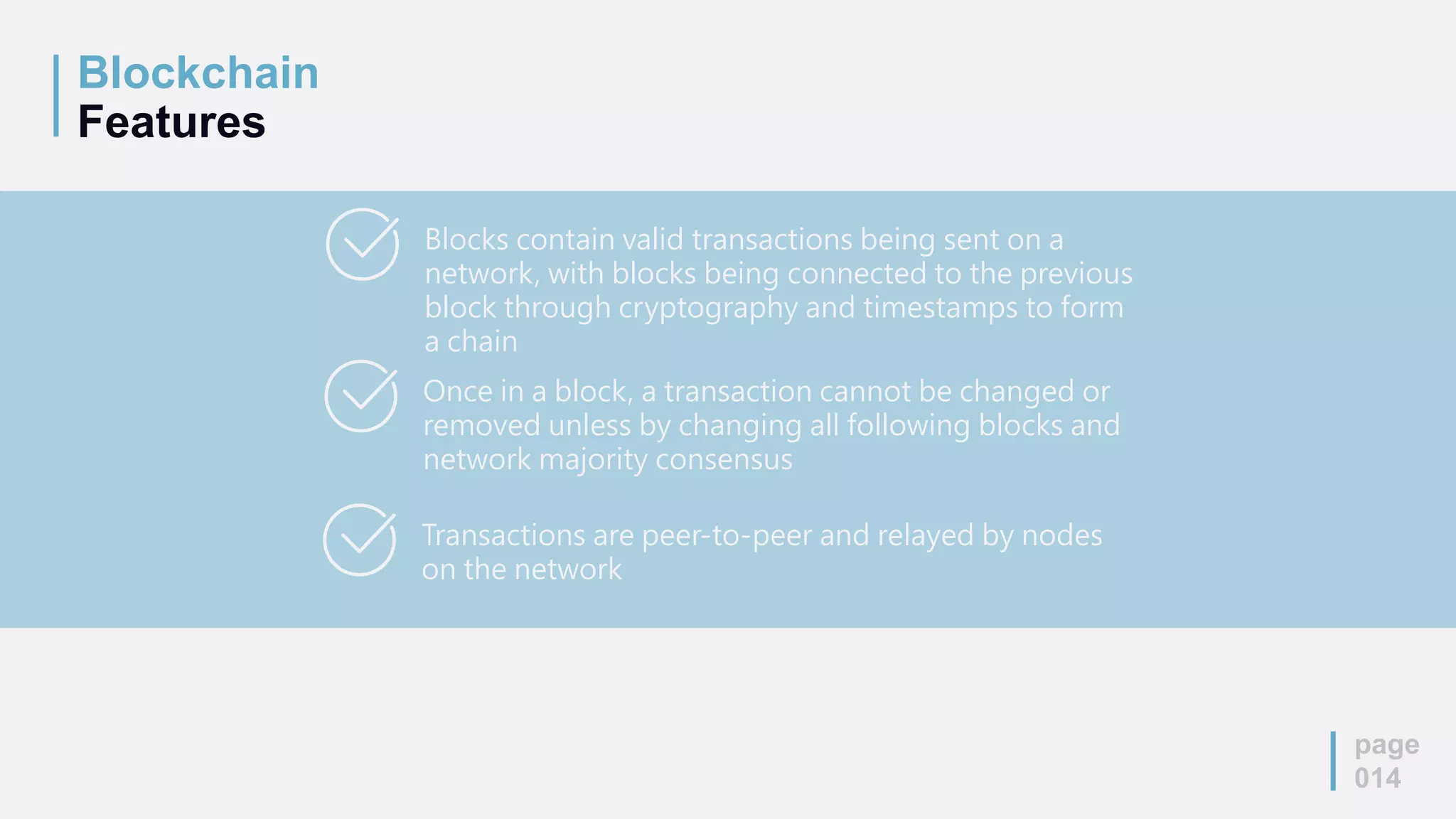 Blockchain
Features
page
014
Blocks contain valid transactions being sent on a
network, with blocks being connected to the previous
block through cryptography and timestamps to form
a chain
Once in a block, a transaction cannot be changed or
removed unless by changing all following blocks and
network majority consensus
Transactions are peer-to-peer and relayed by nodes
on the network
 