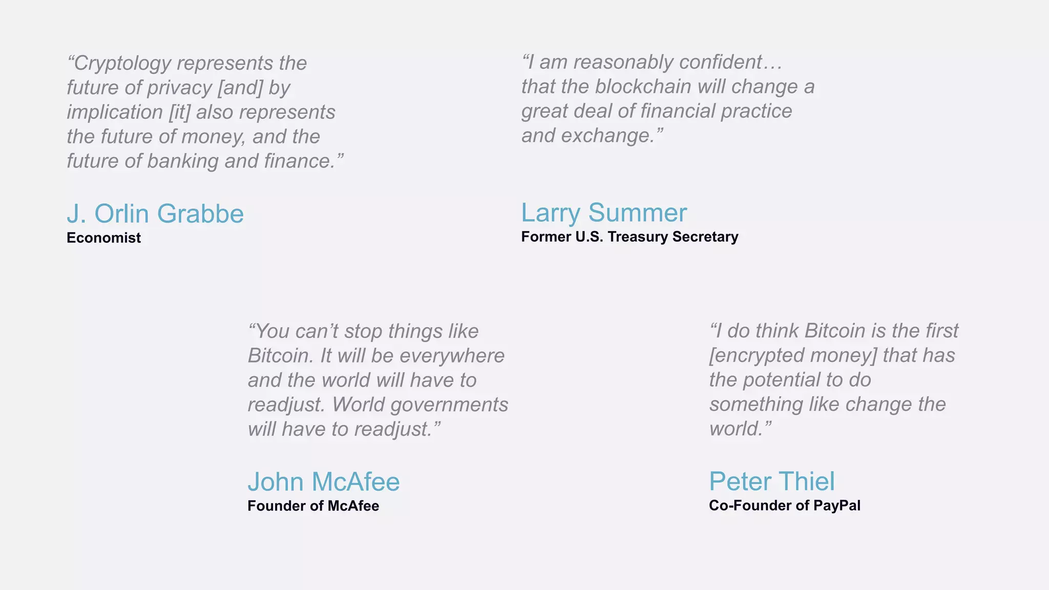 J. Orlin Grabbe
Economist
“Cryptology represents the
future of privacy [and] by
implication [it] also represents
the future of money, and the
future of banking and finance.”
Peter Thiel
Co-Founder of PayPal
“I do think Bitcoin is the first
[encrypted money] that has
the potential to do
something like change the
world.”
John McAfee
Founder of McAfee
“You can’t stop things like
Bitcoin. It will be everywhere
and the world will have to
readjust. World governments
will have to readjust.”
Larry Summer
Former U.S. Treasury Secretary
“I am reasonably confident…
that the blockchain will change a
great deal of financial practice
and exchange.”
 