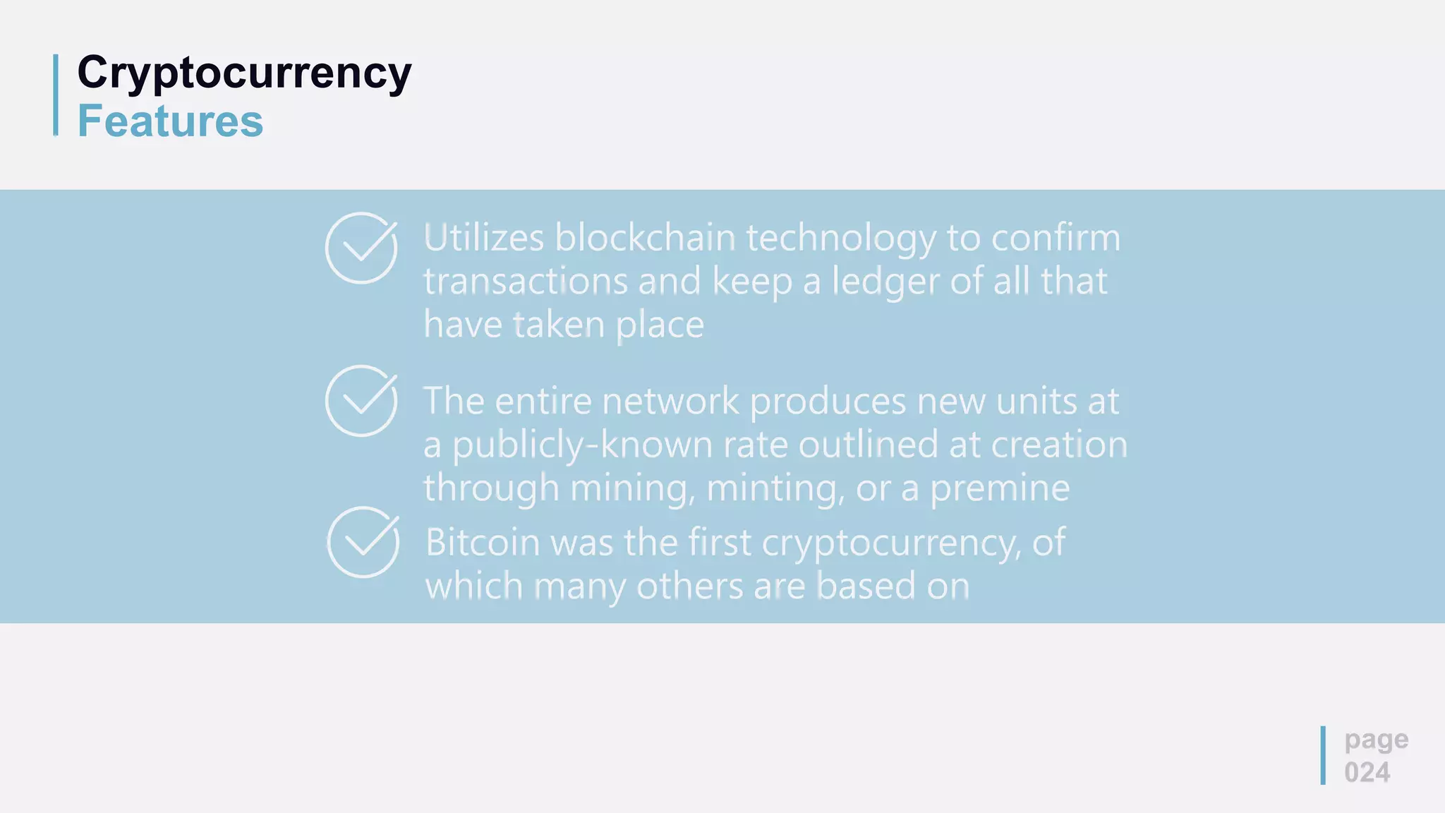 Cryptocurrency
Features
page
024
Utilizes blockchain technology to confirm
transactions and keep a ledger of all that
have taken place
The entire network produces new units at
a publicly-known rate outlined at creation
through mining, minting, or a premine
Bitcoin was the first cryptocurrency, of
which many others are based on
 