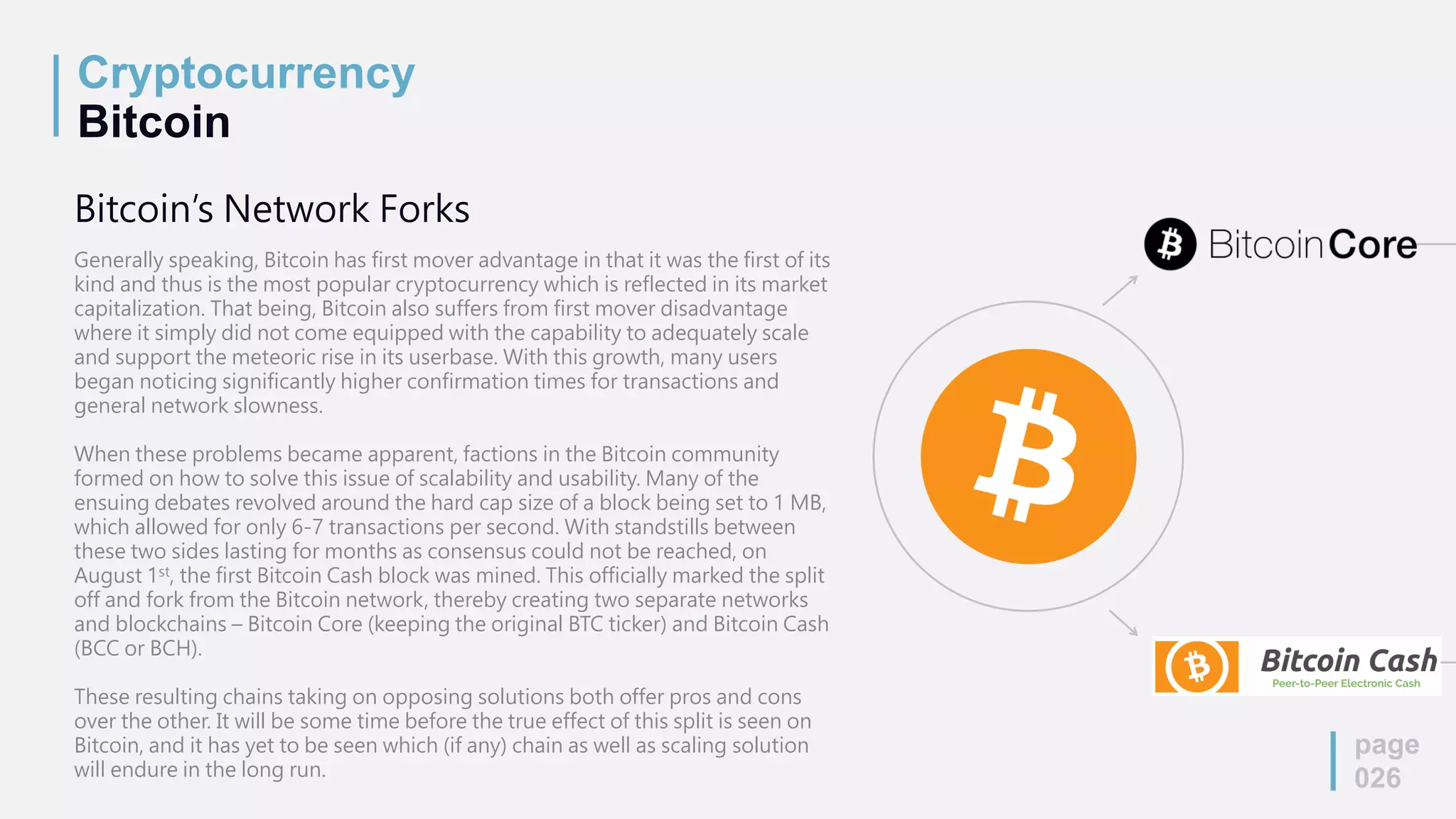 Cryptocurrency
Bitcoin
page
026
Bitcoin’s Network Forks
Generally speaking, Bitcoin has first mover advantage in that it was the first of its
kind and thus is the most popular cryptocurrency which is reflected in its market
capitalization. That being, Bitcoin also suffers from first mover disadvantage
where it simply did not come equipped with the capability to adequately scale
and support the meteoric rise in its userbase. With this growth, many users
began noticing significantly higher confirmation times for transactions and
general network slowness.
When these problems became apparent, factions in the Bitcoin community
formed on how to solve this issue of scalability and usability. Many of the
ensuing debates revolved around the hard cap size of a block being set to 1 MB,
which allowed for only 6-7 transactions per second. With standstills between
these two sides lasting for months as consensus could not be reached, on
August 1st, the first Bitcoin Cash block was mined. This officially marked the split
off and fork from the Bitcoin network, thereby creating two separate networks
and blockchains – Bitcoin Core (keeping the original BTC ticker) and Bitcoin Cash
(BCC or BCH).
These resulting chains taking on opposing solutions both offer pros and cons
over the other. It will be some time before the true effect of this split is seen on
Bitcoin, and it has yet to be seen which (if any) chain as well as scaling solution
will endure in the long run.
 