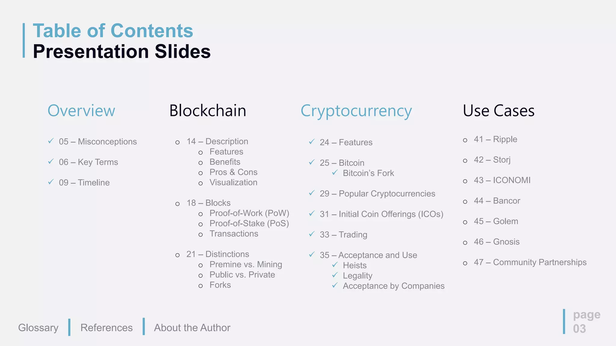 Table of Contents
Presentation Slides
page
03
Overview
 05 – Misconceptions
 06 – Key Terms
 09 – Timeline
Blockchain
o 14 – Description
o Features
o Benefits
o Pros & Cons
o Visualization
o 18 – Blocks
o Proof-of-Work (PoW)
o Proof-of-Stake (PoS)
o Transactions
o 21 – Distinctions
o Premine vs. Mining
o Public vs. Private
o Forks
Cryptocurrency
 24 – Features
 25 – Bitcoin
 Bitcoin’s Fork
 29 – Popular Cryptocurrencies
 31 – Initial Coin Offerings (ICOs)
 33 – Trading
 35 – Acceptance and Use
 Heists
 Legality
 Acceptance by Companies
Use Cases
o 41 – Ripple
o 42 – Storj
o 43 – ICONOMI
o 44 – Bancor
o 45 – Golem
o 46 – Gnosis
o 47 – Community Partnerships
Glossary References About the Author
 