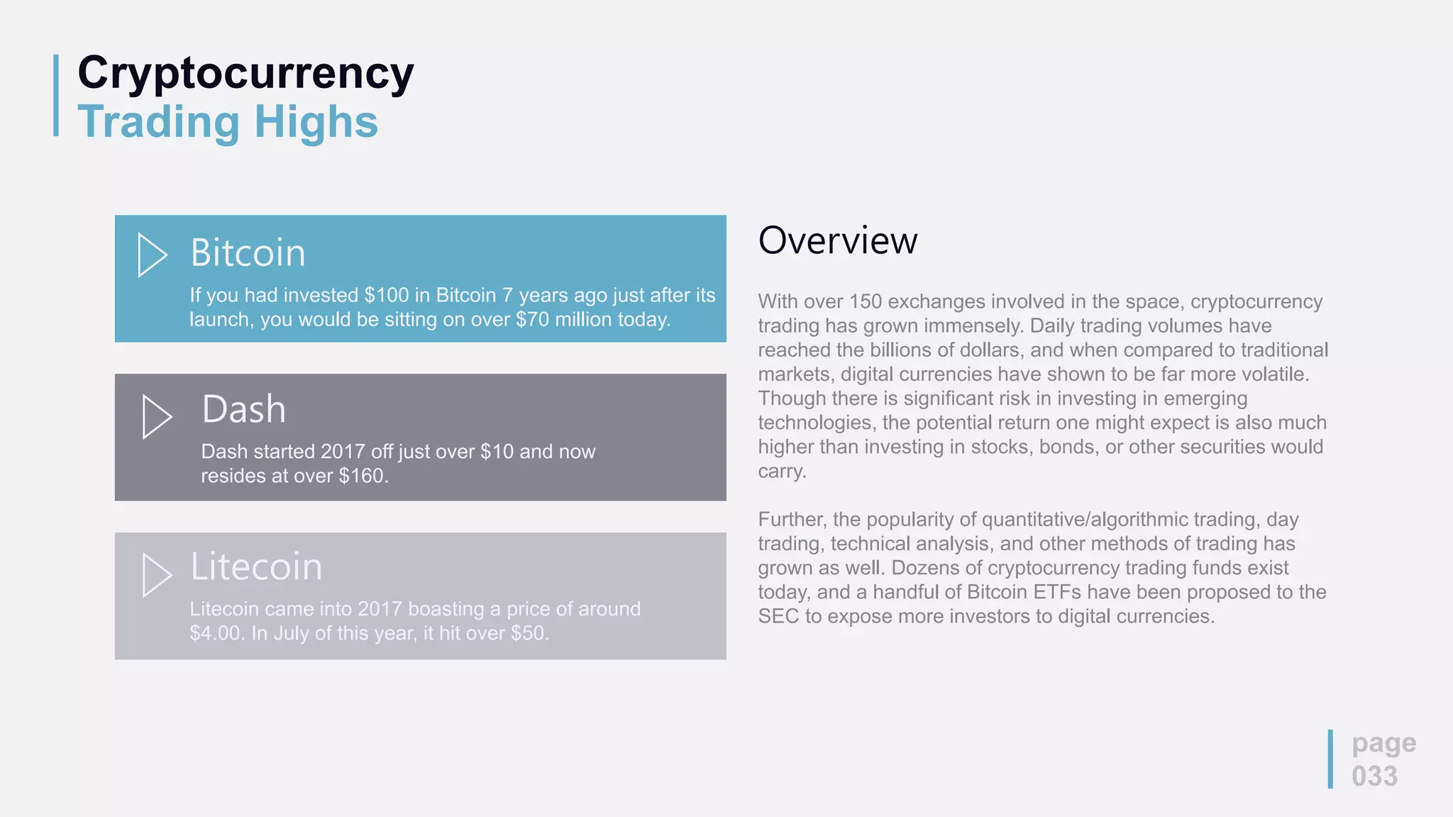 Cryptocurrency
Trading Highs
page
033
If you had invested $100 in Bitcoin 7 years ago just after its
launch, you would be sitting on over $70 million today.
Bitcoin
Dash started 2017 off just over $10 and now
resides at over $160.
Dash
Litecoin came into 2017 boasting a price of around
$4.00. In July of this year, it hit over $50.
Litecoin
Overview
With over 150 exchanges involved in the space, cryptocurrency
trading has grown immensely. Daily trading volumes have
reached the billions of dollars, and when compared to traditional
markets, digital currencies have shown to be far more volatile.
Though there is significant risk in investing in emerging
technologies, the potential return one might expect is also much
higher than investing in stocks, bonds, or other securities would
carry.
Further, the popularity of quantitative/algorithmic trading, day
trading, technical analysis, and other methods of trading has
grown as well. Dozens of cryptocurrency trading funds exist
today, and a handful of Bitcoin ETFs have been proposed to the
SEC to expose more investors to digital currencies.
 
