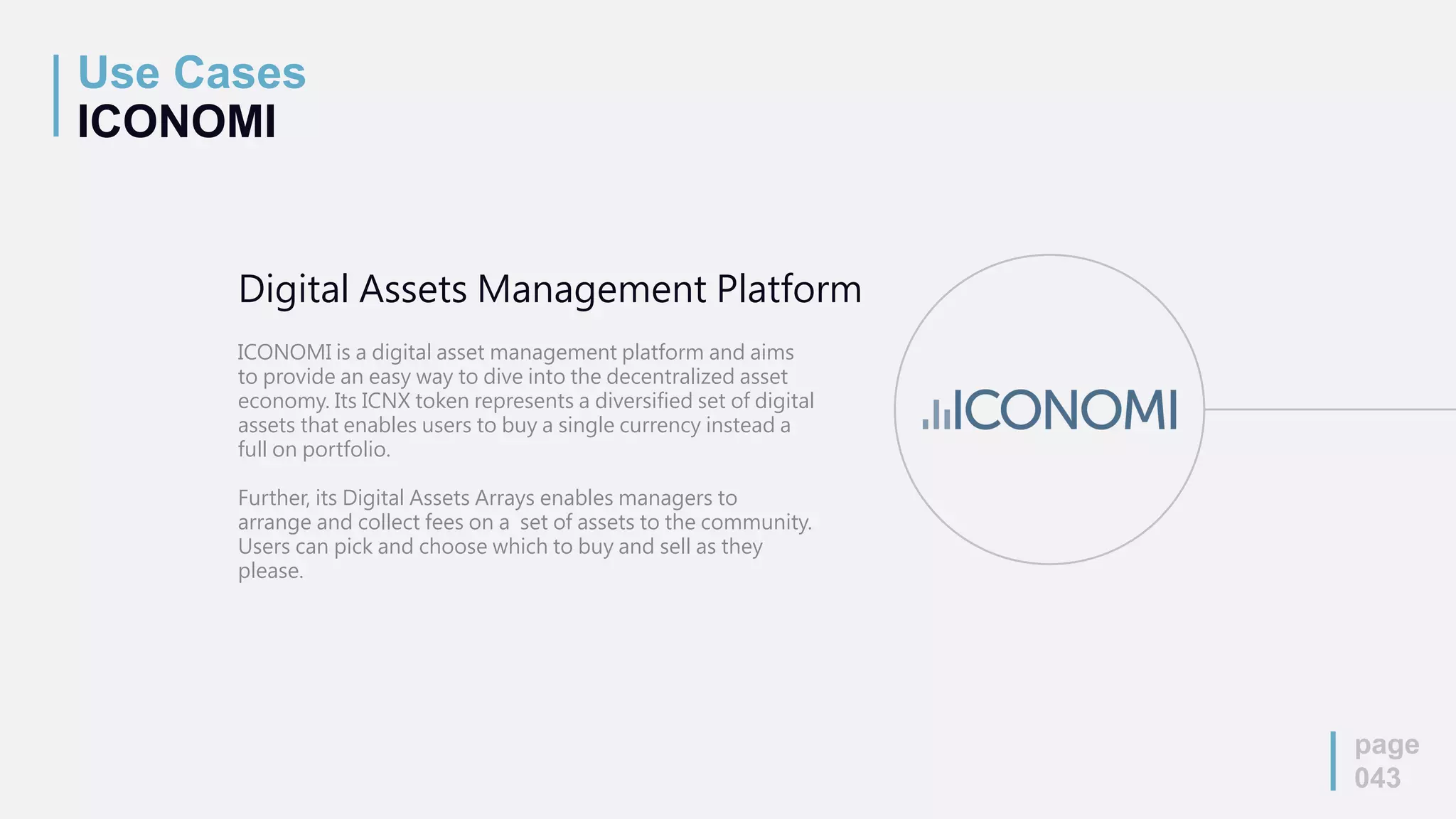 Use Cases
ICONOMI
page
043
Digital Assets Management Platform
ICONOMI is a digital asset management platform and aims
to provide an easy way to dive into the decentralized asset
economy. Its ICNX token represents a diversified set of digital
assets that enables users to buy a single currency instead a
full on portfolio.
Further, its Digital Assets Arrays enables managers to
arrange and collect fees on a set of assets to the community.
Users can pick and choose which to buy and sell as they
please.
 