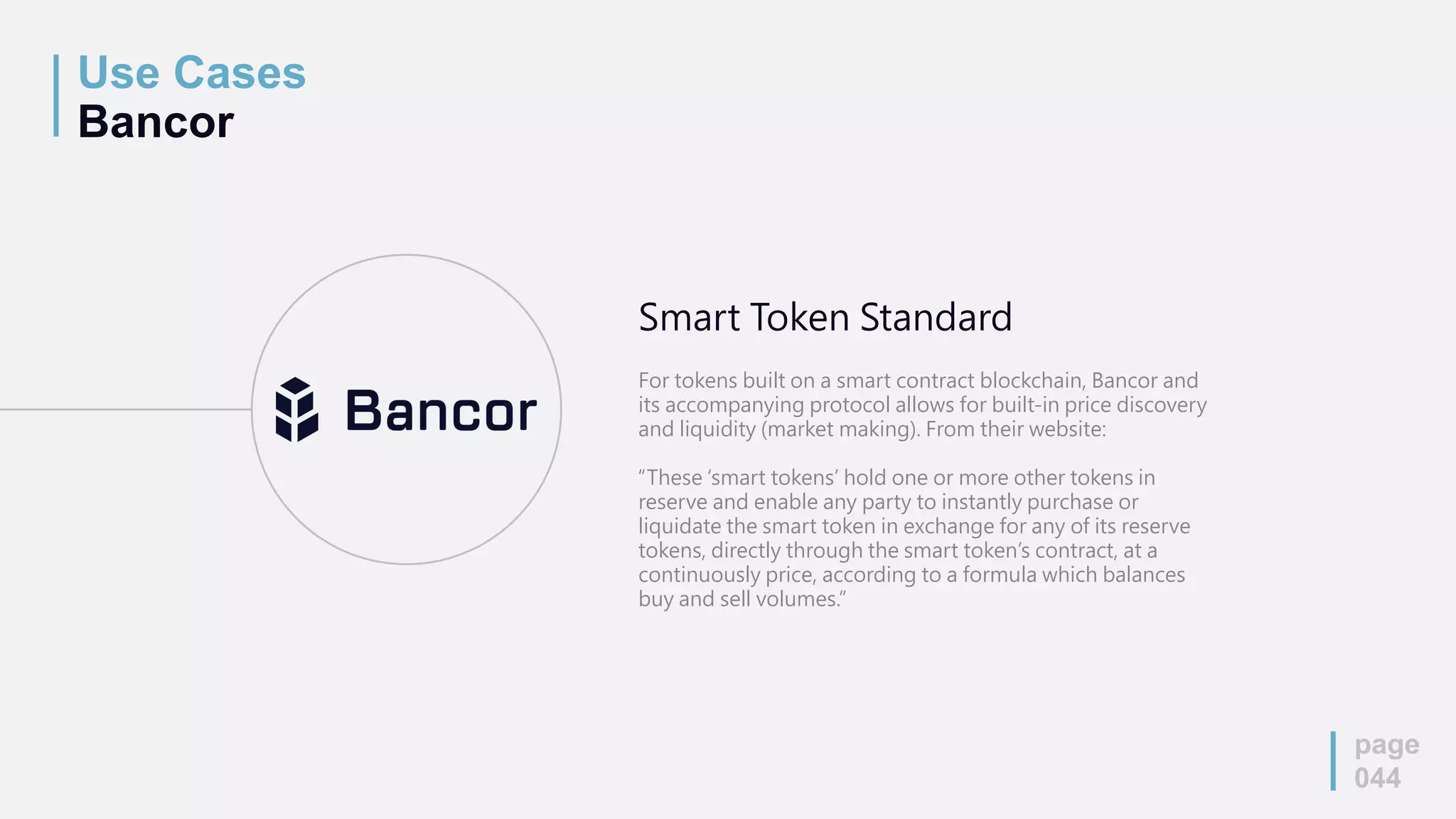 Use Cases
Bancor
page
044
Smart Token Standard
For tokens built on a smart contract blockchain, Bancor and
its accompanying protocol allows for built-in price discovery
and liquidity (market making). From their website:
“These ‘smart tokens’ hold one or more other tokens in
reserve and enable any party to instantly purchase or
liquidate the smart token in exchange for any of its reserve
tokens, directly through the smart token’s contract, at a
continuously price, according to a formula which balances
buy and sell volumes.”
 