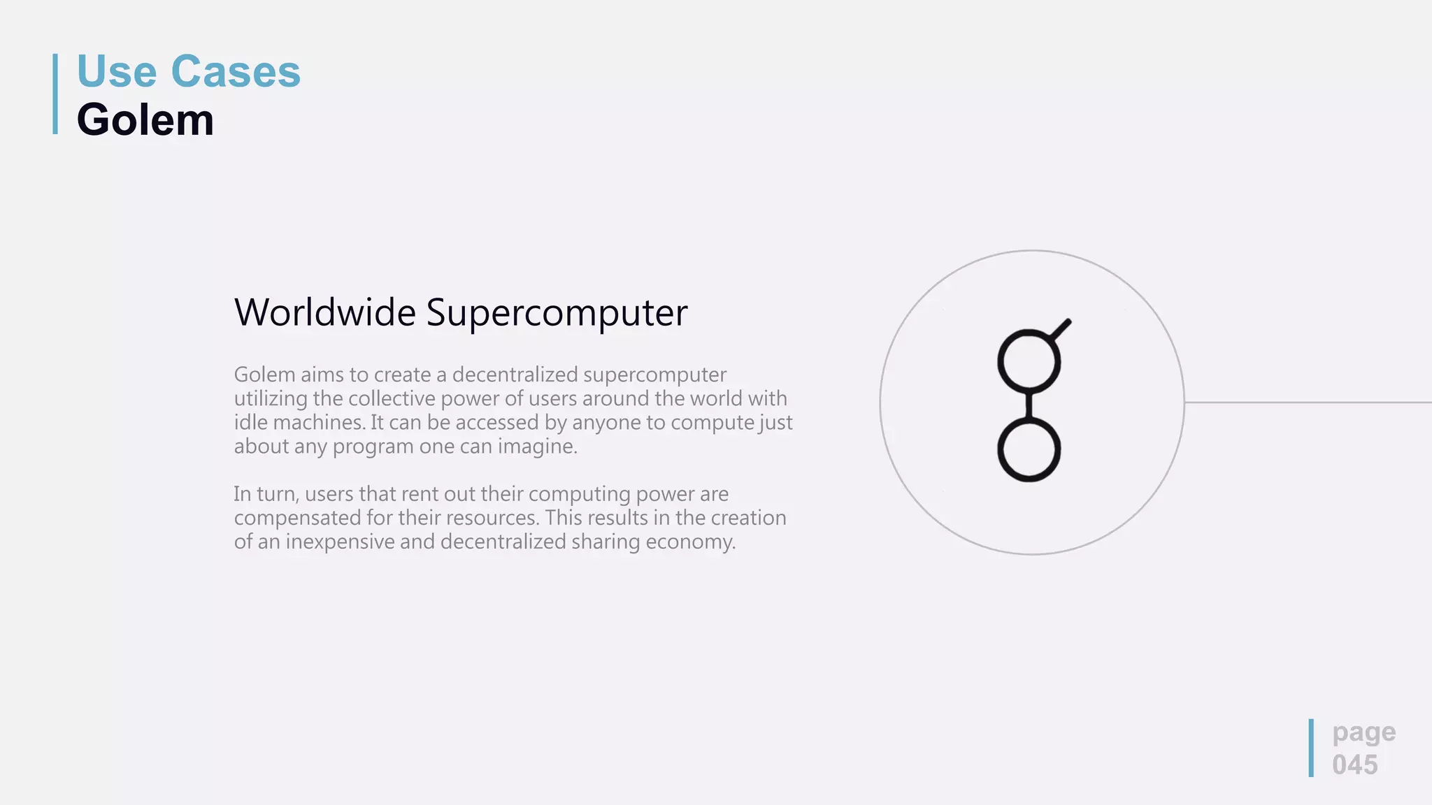 Use Cases
Golem
page
045
Worldwide Supercomputer
Golem aims to create a decentralized supercomputer
utilizing the collective power of users around the world with
idle machines. It can be accessed by anyone to compute just
about any program one can imagine.
In turn, users that rent out their computing power are
compensated for their resources. This results in the creation
of an inexpensive and decentralized sharing economy.
 