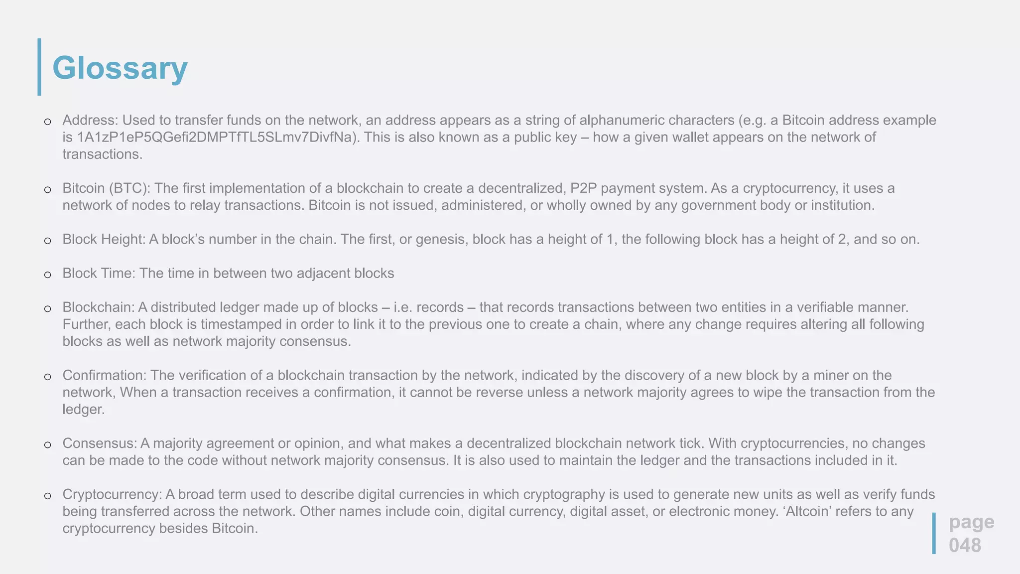 Glossary
page
048
o Address: Used to transfer funds on the network, an address appears as a string of alphanumeric characters (e.g. a Bitcoin address example
is 1A1zP1eP5QGefi2DMPTfTL5SLmv7DivfNa). This is also known as a public key – how a given wallet appears on the network of
transactions.
o Bitcoin (BTC): The first implementation of a blockchain to create a decentralized, P2P payment system. As a cryptocurrency, it uses a
network of nodes to relay transactions. Bitcoin is not issued, administered, or wholly owned by any government body or institution.
o Block Height: A block’s number in the chain. The first, or genesis, block has a height of 1, the following block has a height of 2, and so on.
o Block Time: The time in between two adjacent blocks
o Blockchain: A distributed ledger made up of blocks – i.e. records – that records transactions between two entities in a verifiable manner.
Further, each block is timestamped in order to link it to the previous one to create a chain, where any change requires altering all following
blocks as well as network majority consensus.
o Confirmation: The verification of a blockchain transaction by the network, indicated by the discovery of a new block by a miner on the
network, When a transaction receives a confirmation, it cannot be reverse unless a network majority agrees to wipe the transaction from the
ledger.
o Consensus: A majority agreement or opinion, and what makes a decentralized blockchain network tick. With cryptocurrencies, no changes
can be made to the code without network majority consensus. It is also used to maintain the ledger and the transactions included in it.
o Cryptocurrency: A broad term used to describe digital currencies in which cryptography is used to generate new units as well as verify funds
being transferred across the network. Other names include coin, digital currency, digital asset, or electronic money. ‘Altcoin’ refers to any
cryptocurrency besides Bitcoin.
 