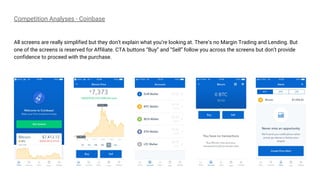 Competition Analyses - Coinbase
All screens are really simplified but they don’t explain what you’re looking at. There’s no Margin Trading and Lending. But
one of the screens is reserved for Affiliate. CTA buttons “Buy” and “Sell” follow you across the screens but don’t provide
confidence to proceed with the purchase.
 