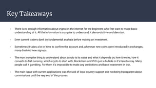 Key Takeaways
- There is no enough information about crypto on the internet for the beginners who first want to make basic
understanding of it. All the information is complex to understand, it demands time and devotion.
- Even current traders don’t do fundamental analysis before making an investment.
- Sometimes it takes a lot of time to confirm the account and, whenever new coins were introduced in exchanges,
many disabled new signups.
- The most complex thing to understand about crypto is its value and what it depends on, how it works, how it
converts to fiat currency, which crypto to start with, blockchain and if it’s just a bubble or it’s here to stay. Many
people call it gambling. For them it’s impossible to make any predictions and base investment in that.
- The main issue with current applications was the lack of local country support and not being transparent about
commissions until the very end of the process.
 