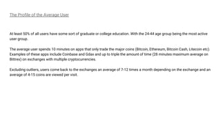 The Profile of the Average User
At least 50% of all users have some sort of graduate or college education. With the 24-44 age group being the most active
user group.
The average user spends 10 minutes on apps that only trade the major coins (Bitcoin, Ethereum, Bitcoin Cash, Litecoin etc).
Examples of these apps include Coinbase and Gdax and up to triple the amount of time (28 minutes maximum average on
Bittrex) on exchanges with multiple cryptocurrencies.
Excluding outliers, users come back to the exchanges an average of 7-12 times a month depending on the exchange and an
average of 4-15 coins are viewed per visit.
 