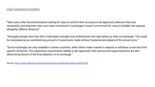 User Experience Insights
“New users often found themselves waiting for days on end for their accounts to be approved (wherever that was
necessary), and whenever new coins were introduced in exchanges it wasn’t uncommon for many to disable new signups
altogether (Bittrex, Binance).”
“Strangely enough, less than 20% of all traders actually look at blockchain info data before or after an exchange. This could
be interpreted as an overwhelming amount of investments made without fundamental analysis of the actual coins.”
“Some exchanges are only available in certain countries, while others make it easier to deposit or withdraw currencies from
specific territories. The registration requirements (ability to get approved), fees and account approval period are also
determining factors in the final selection of an exchange.”
Source: https://www.tokens24.com/exclusive/crypto-exchanges-insights-report-2018
 