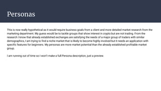Personas
This is now really hypothetical as it would require business goals from a client and more detailed market research from the
marketing department. My guess would be to tackle groups that show interest in crypto but are not trading. From the
research I know that already established exchanges are satisfying the needs of a major group of traders with similar
demographics, I am trying to find a niche market that is likely to become highly involved but it needs an application with
specific features for beginners. My personas are more market potential than the already established profitable market
group.
I am running out of time so I won’t make a full Persona description, just a preview.
 