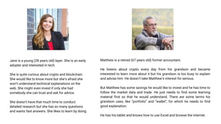 Jane is a young (28 years old) layer. She is an early
adopter and interested in tech.
She is quite curious about crypto and blockchain.
She would like to know more but she’s afraid she
won’t understand technical explanations on the
web. She might even invest if only she had
somebody she can trust and ask for advice.
She doesn’t have that much time to conduct
detailed research but she has so many questions
and wants fast answers. She likes to learn by doing.
Matthew is a retired (67 years old) former accountant.
He listens about crypto every day from his grandson and became
interested to learn more about it but his grandson is too busy to explain
and advise him. He doesn’t take Matthew’s interest for serious.
But Matthew has some savings he would like to invest and he has time to
follow the market data and trade. He just needs to find some learning
material first so that he would understand. There are some terms his
grandson uses, like “portfolio” and “wallet”, for which he needs to find
good explanation.
He has his tablet and knows how to use Excel and browse the Internet.
 