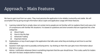 Approach - Main Features
We have to gain trust from our users. They must perceive the application to be reliable, trustworthy and stable. We will
accomplish this by giving enough information about crypto and application usage with these features:
1) Learning material that is simple, does not contain terms people are not familiar with (or explains them) and uses a lot
of comparisons with familiar life situations. It is based on questions and short answers that are organized into a few
categories:
a) About Crypto
b) How to Use the App
c) Advanced Trading
d) Important Advice
2) Explanations on top of each page in the application that tells users what they are looking at and how to use that
information.
3) Question mark signs next to possibly confusing terms - by clicking on them the user gets more information about
that term or action.
4) Advice / notification whenever there is something important that the user should know. This is also useful for traders
who don’t do basic analysis before investing.
 
