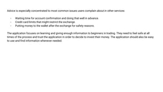 Advice is especially concentrated to most common issues users complain about in other services:
- Waiting time for account confirmation and doing that well in advance.
- Credit card limits that might restrict the exchange.
- Putting money to the wallet after the exchange for safety reasons.
The application focuses on learning and giving enough information to beginners in trading. They need to feel safe at all
times of the process and trust the application in order to decide to invest their money. The application should also be easy
to use and find information whenever needed.
 