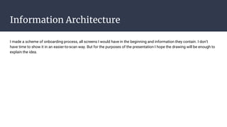 Information Architecture
I made a scheme of onboarding process, all screens I would have in the beginning and information they contain. I don’t
have time to show it in an easier-to-scan way. But for the purposes of the presentation I hope the drawing will be enough to
explain the idea.
 