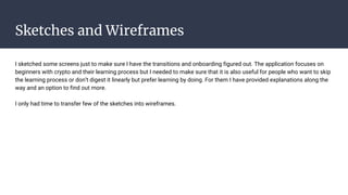 Sketches and Wireframes
I sketched some screens just to make sure I have the transitions and onboarding figured out. The application focuses on
beginners with crypto and their learning process but I needed to make sure that it is also useful for people who want to skip
the learning process or don’t digest it linearly but prefer learning by doing. For them I have provided explanations along the
way and an option to find out more.
I only had time to transfer few of the sketches into wireframes.
 