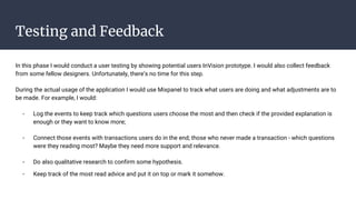 Testing and Feedback
In this phase I would conduct a user testing by showing potential users InVision prototype. I would also collect feedback
from some fellow designers. Unfortunately, there’s no time for this step.
During the actual usage of the application I would use Mixpanel to track what users are doing and what adjustments are to
be made. For example, I would:
- Log the events to keep track which questions users choose the most and then check if the provided explanation is
enough or they want to know more;
- Connect those events with transactions users do in the end; those who never made a transaction - which questions
were they reading most? Maybe they need more support and relevance.
- Do also qualitative research to confirm some hypothesis.
- Keep track of the most read advice and put it on top or mark it somehow.
 