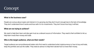 Concept
What is the business case?
People are curious about crypto and interest in it is growing, but they don’t trust it enough due to the lack of knowledge.
They don’t understand how it works and how safe it is for investments. They don’t know how long it will last.
What are we trying to achieve?
We need to help them learn and also gain trust as a relevant source of information. They need to feel confident to let us
help them invest their money and trade.
Who is the target audience, what are their needs?
Target audience are non-professional traders who first need to understand what cryptocurrency is, how to buy and trade,
keep the portfolio and use the wallet. They need an advisor to help them decide how to invest their money.
 