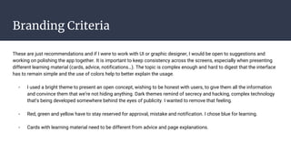 Branding Criteria
These are just recommendations and if I were to work with UI or graphic designer, I would be open to suggestions and
working on polishing the app together. It is important to keep consistency across the screens, especially when presenting
different learning material (cards, advice, notifications…). The topic is complex enough and hard to digest that the interface
has to remain simple and the use of colors help to better explain the usage.
- I used a bright theme to present an open concept, wishing to be honest with users, to give them all the information
and convince them that we’re not hiding anything. Dark themes remind of secrecy and hacking, complex technology
that’s being developed somewhere behind the eyes of publicity. I wanted to remove that feeling.
- Red, green and yellow have to stay reserved for approval, mistake and notification. I chose blue for learning.
- Cards with learning material need to be different from advice and page explanations.
 