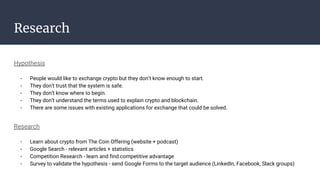 Research
Hypothesis
- People would like to exchange crypto but they don’t know enough to start.
- They don’t trust that the system is safe.
- They don’t know where to begin.
- They don’t understand the terms used to explain crypto and blockchain.
- There are some issues with existing applications for exchange that could be solved.
Research
- Learn about crypto from The Coin Offering (website + podcast)
- Google Search - relevant articles + statistics
- Competition Research - learn and find competitive advantage
- Survey to validate the hypothesis - send Google Forms to the target audience (LinkedIn, Facebook, Slack groups)
 