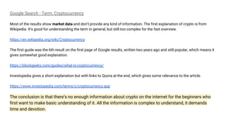 Google Search - Term: Cryptocurrency
Most of the results show market data and don’t provide any kind of information. The first explanation of crypto is from
Wikipedia. It’s good for understanding the term in general, but still too complex for the fast overview.
https://en.wikipedia.org/wiki/Cryptocurrency
The first guide was the 6th result on the first page of Google results, written two years ago and still popular, which means it
gives somewhat good explanation.
https://blockgeeks.com/guides/what-is-cryptocurrency/
Investopedia gives a short explanation but with links to Quora at the end, which gives some relevance to the article.
https://www.investopedia.com/terms/c/cryptocurrency.asp
The conclusion is that there’s no enough information about crypto on the internet for the beginners who
first want to make basic understanding of it. All the information is complex to understand, it demands
time and devotion.
 