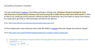 Competition Analyses - Coinbase
“As many would expect, Coinbase is the leading exchange in monthly visits. Coinbase is the go-to exchange for most
entry-level users to acquire Bitcoin, Ethereum, and Litecoin using USD or EURO, both by credit card or Bank transfer. It offers
an easy to use, mobile app and the payment methods provided are preferred by many new traders as well as those looking
for a quick way to get funds on other exchanges and trade for new altcoins.”
Source: https://www.tokens24.com/exclusive/crypto-exchanges-insights-report-2018
“As the company grew, some customers took to sites like Reddit to complain about site outages and customer support.”
Source: https://www.cnbc.com/2018/05/04/coinbase-prepares-for-a-monster-increase-in-trading.html
 