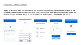 Competition Analyses - Coinbase
There is no onboarding or any kind of introduction. You first create your user profile and then whatever you try to do, the
application suggests that you complete your account so you can start buying. There are no explanations and features are
simplified. After the verification fails for the third time, there is no explanation why it happened and how to fix it.
 