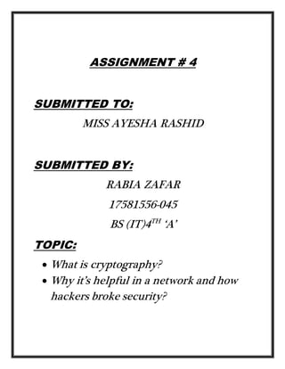 ASSIGNMENT # 4
SUBMITTED TO:
MISS AYESHA RASHID
SUBMITTED BY:
RABIA ZAFAR
17581556-045
BS (IT)4TH
‘A’
TOPIC:
 What is cryptography?
 Why it’s helpful in a network and how
hackers broke security?
 