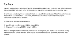 3
The Data
The data is very limited. Even though Bitcoin was innovated back in 2009, I could not find publicly available
data before 2014. And, many other cryptocurrencies have been innovated in just the past few years.
Nevertheless, considering the above data limitations, I could find much data at Yahoo Finance that sources
the data from CoinMarketCap. Additionally, Yahoo Finance facilitates historical data download.
Meanwhile, CoinMarketCap does not.
I conducted my analysis on two data sets:
a) Monthly data from September 2015 to March 2022;
b) Daily data from January 3d 2019 to April 8, 2022.
When analyzing diversification benefits, correlations, scaled growth, etc. we focus on periodic % change
(either monthly or daily % change). When looking at growth patterns, we often look at nominal level
variables.
 