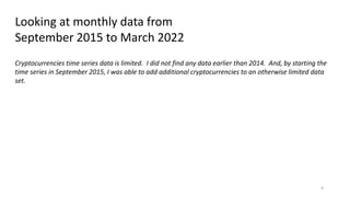 4
Looking at monthly data from
September 2015 to March 2022
Cryptocurrencies time series data is limited. I did not find any data earlier than 2014. And, by starting the
time series in September 2015, I was able to add additional cryptocurrencies to an otherwise limited data
set.
 