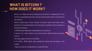 WHAT IS BITCOIN ?
HOW DOES IT WORK?
10
╸ Bitcoin is a digital currency (cryptocurrency) which is independent of any
country or geographical entity & can be used by anyone who is connected to
the internet.
╸ Bitcoin purely peer to peer version of electric cash would allow online
payment it to be send directly from one party to another without going to a
financial institution.
╸ In 2009 Satoshi Nakamoto released bitcoin on internet.
╸ A person can send money to any other person directly without anyone's
control
╸ The total supply of bitcoin is 21 million.
╸ In 21 million, 18.89 million have already be mined and circulated in the
market.
╸ Today the value of a single bitcoin is nearly 50 lakhs.
 