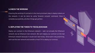 18
4.CHECK THE WORKING
Ensuring the working of contracts is the most prominent step to deploy tokens on
the network. It can be done by using "brownie console" command. Once it
compiles successfully, all other things get perfect.
5. DEPLOYING THE TOKEN TO THE BLOCKCHAIN
Deploy our contract to the Ethereum network — well, not actually the Ethereum
network, but an Ethereum test network. We can’t deploy our contract on the real
Ethereum network because it would cost real money. Since we’re only practicing,
we’ll use this test network and transfer a free ETH to deploy our contract.
 