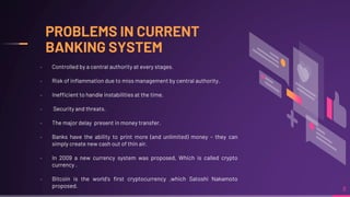 PROBLEMS IN CURRENT
BANKING SYSTEM
8
╸ Controlled by a central authority at every stages.
╸ Risk of inflammation due to miss management by central authority.
╸ Inefficient to handle instabilities at the time.
╸ Security and threats.
╸ The major delay present in money transfer.
╸ Banks have the ability to print more (and unlimited) money – they can
simply create new cash out of thin air.
╸ In 2009 a new currency system was proposed, Which is called crypto
currency .
╸ Bitcoin is the world's first cryptocurrency ,which Satoshi Nakamoto
proposed.
 
