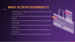 WHAT IS CRYPTOCURRENCY?
9
╸ A cryptocurrency is a digital payment system that does not rely on bank
to verify transaction.
╸ It is a peer-to-peer system that anyone anywhere can send and receive
payments.
╸ when you transfer cryptocurrency funds the transactions are recorded in
a public ledger.
╸ Cryptocurrency receives its name because it uses encryption to verify
transactions.
╸ It is our digital cash which is fast,safe,secure and most importantly it is
decentralized.
╸ Everyone uses cryptocurrency more as a digital asset than as a currency.
 