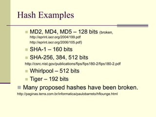 Hash Examples
 MD2, MD4, MD5 – 128 bits (broken,
http://eprint.iacr.org/2004/199.pdf
http://eprint.iacr.org/2006/105.pdf)
 SHA-1 – 160 bits
 SHA-256, 384, 512 bits
http://csrc.nist.gov/publications/fips/fips180-2/fips180-2.pdf
 Whirlpool – 512 bits
 Tiger – 192 bits
 Many proposed hashes have been broken.
http://paginas.terra.com.br/informatica/paulobarreto/hflounge.html
 