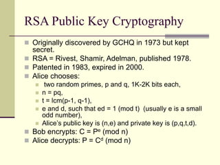RSA Public Key Cryptography
 Originally discovered by GCHQ in 1973 but kept
secret.
 RSA = Rivest, Shamir, Adelman, published 1978.
 Patented in 1983, expired in 2000.
 Alice chooses:
 two random primes, p and q, 1K-2K bits each,
 n = pq,
 t = lcm(p-1, q-1),
 e and d, such that ed = 1 (mod t) (usually e is a small
odd number),
 Alice’s public key is (n,e) and private key is (p,q,t,d).
 Bob encrypts: C = Pe (mod n)
 Alice decrypts: P = Cd (mod n)
 