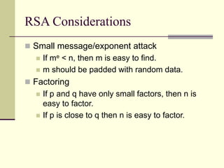 RSA Considerations
 Small message/exponent attack
 If me < n, then m is easy to find.
 m should be padded with random data.
 Factoring
 If p and q have only small factors, then n is
easy to factor.
 If p is close to q then n is easy to factor.
 