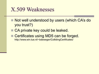 X.509 Weaknesses
 Not well understood by users (which CA’s do
you trust?)
 CA private key could be leaked.
 Certificates using MD5 can be forged.
http://www.win.tue.nl/~bdeweger/CollidingCertificates/
 