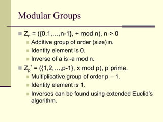 Modular Groups
 Zn = ({0,1,…,n-1}, + mod n), n > 0
 Additive group of order (size) n.
 Identity element is 0.
 Inverse of a is -a mod n.
 Zp
* = ({1,2,…,p-1}, x mod p), p prime.
 Multiplicative group of order p – 1.
 Identity element is 1.
 Inverses can be found using extended Euclid’s
algorithm.
 