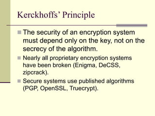 Kerckhoffs’ Principle
 The security of an encryption system
must depend only on the key, not on the
secrecy of the algorithm.
 Nearly all proprietary encryption systems
have been broken (Enigma, DeCSS,
zipcrack).
 Secure systems use published algorithms
(PGP, OpenSSL, Truecrypt).
 