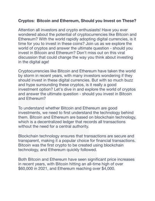 Cryptos: Bitcoin and Ethereum, Should you Invest on These?
Attention all investors and crypto enthusiasts! Have you ever
wondered about the potential of cryptocurrencies like Bitcoin and
Ethereum? With the world rapidly adopting digital currencies, is it
time for you to invest in these coins? Join us as we explore the
world of cryptos and answer the ultimate question - should you
invest in Bitcoin and Ethereum? Don't miss out on this viral
discussion that could change the way you think about investing
in the digital age!
Cryptocurrencies like Bitcoin and Ethereum have taken the world
by storm in recent years, with many investors wondering if they
should invest in these digital currencies. But with so much buzz
and hype surrounding these cryptos, is it really a good
investment option? Let's dive in and explore the world of cryptos
and answer the ultimate question - should you invest in Bitcoin
and Ethereum?
To understand whether Bitcoin and Ethereum are good
investments, we need to
fi
rst understand the technology behind
them. Bitcoin and Ethereum are based on blockchain technology,
which is a decentralized ledger that records all transactions
without the need for a central authority.
Blockchain technology ensures that transactions are secure and
transparent, making it a popular choice for
fi
nancial transactions.
Bitcoin was the
fi
rst crypto to be created using blockchain
technology, and Ethereum quickly followed.
Both Bitcoin and Ethereum have seen signi
fi
cant price increases
in recent years, with Bitcoin hitting an all-time high of over
$60,000 in 2021, and Ethereum reaching over $4,000.
 