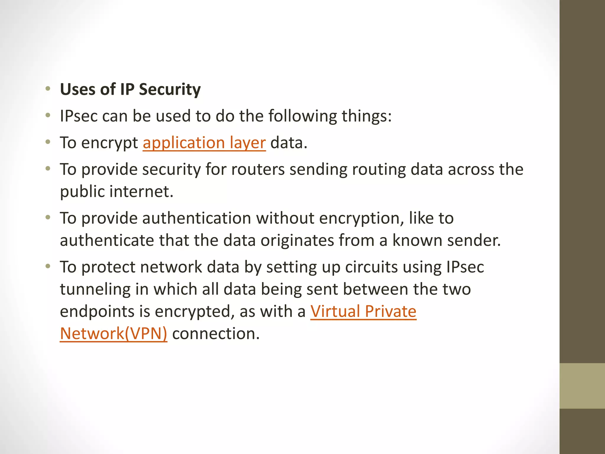 • Uses of IP Security
• IPsec can be used to do the following things:
• To encrypt application layer data.
• To provide security for routers sending routing data across the
public internet.
• To provide authentication without encryption, like to
authenticate that the data originates from a known sender.
• To protect network data by setting up circuits using IPsec
tunneling in which all data being sent between the two
endpoints is encrypted, as with a Virtual Private
Network(VPN) connection.
 