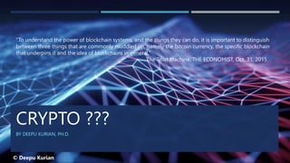 CRYPTO ???
BY DEEPU KURIAN, PH.D.
“To understand the power of blockchain systems, and the things they can do, it is important to distinguish
between three things that are commonly muddled up, namely the bitcoin currency, the specific blockchain
that underpins it and the idea of blockchains in general.”
The Trust Machine, THE ECONOMIST, Oct. 31, 2015
© Deepu Kurian
 