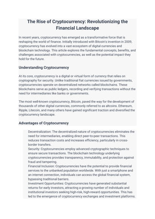 The Rise of Cryptocurrency: Revolutionizing the
Financial Landscape
In recent years, cryptocurrency has emerged as a transformative force that is
reshaping the world of finance. Initially introduced with Bitcoin's invention in 2009,
cryptocurrency has evolved into a vast ecosystem of digital currencies and
blockchain technology. This article explores the fundamental concepts, benefits, and
challenges associated with cryptocurrencies, as well as the potential impact they
hold for the future.
Understanding Cryptocurrency
At its core, cryptocurrency is a digital or virtual form of currency that relies on
cryptography for security. Unlike traditional fiat currencies issued by governments,
cryptocurrencies operate on decentralized networks called blockchains. These
blockchains serve as public ledgers, recording and verifying transactions without the
need for intermediaries like banks or governments.
The most well-known cryptocurrency, Bitcoin, paved the way for the development of
thousands of other digital currencies, commonly referred to as altcoins. Ethereum,
Ripple, Litecoin, and many others have gained significant traction and diversified the
cryptocurrency landscape.
Advantages of Cryptocurrency
Decentralization: The decentralized nature of cryptocurrencies eliminates the
need for intermediaries, enabling direct peer-to-peer transactions. This
reduces transaction costs and increases efficiency, particularly in cross-
border transfers.
Security: Cryptocurrencies employ advanced cryptographic techniques to
ensure secure transactions. The blockchain technology underlying
cryptocurrencies provides transparency, immutability, and protection against
fraud and tampering.
Financial Inclusion: Cryptocurrencies have the potential to provide financial
services to the unbanked population worldwide. With just a smartphone and
an internet connection, individuals can access the global financial system,
bypassing traditional barriers.
Investment Opportunities: Cryptocurrencies have generated substantial
returns for early investors, attracting a growing number of individuals and
institutional investors seeking high-risk, high-reward opportunities. This has
led to the emergence of cryptocurrency exchanges and investment platforms.
 