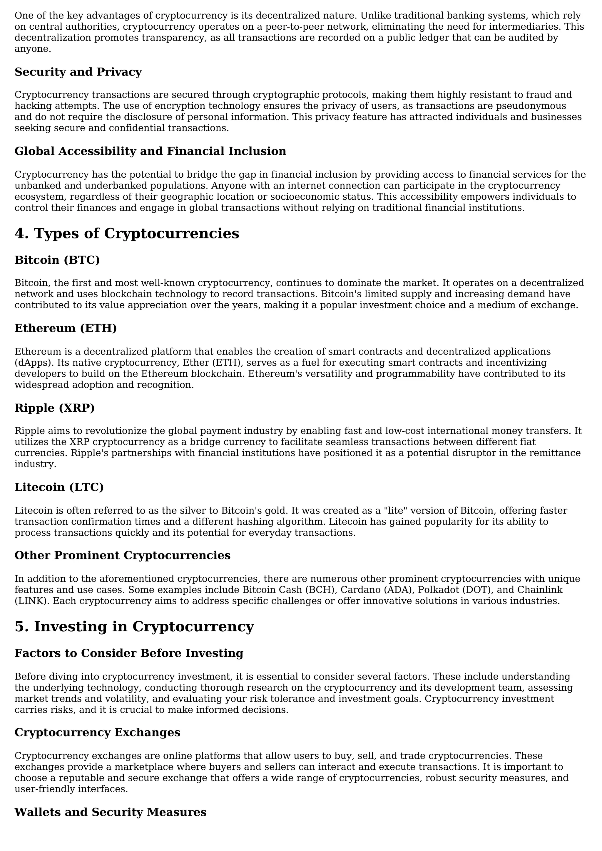One of the key advantages of cryptocurrency is its decentralized nature. Unlike traditional banking systems, which rely
on central authorities, cryptocurrency operates on a peer-to-peer network, eliminating the need for intermediaries. This
decentralization promotes transparency, as all transactions are recorded on a public ledger that can be audited by
anyone.
Security and Privacy
Cryptocurrency transactions are secured through cryptographic protocols, making them highly resistant to fraud and
hacking attempts. The use of encryption technology ensures the privacy of users, as transactions are pseudonymous
and do not require the disclosure of personal information. This privacy feature has attracted individuals and businesses
seeking secure and confidential transactions.
Global Accessibility and Financial Inclusion
Cryptocurrency has the potential to bridge the gap in financial inclusion by providing access to financial services for the
unbanked and underbanked populations. Anyone with an internet connection can participate in the cryptocurrency
ecosystem, regardless of their geographic location or socioeconomic status. This accessibility empowers individuals to
control their finances and engage in global transactions without relying on traditional financial institutions.
4. Types of Cryptocurrencies
Bitcoin (BTC)
Bitcoin, the first and most well-known cryptocurrency, continues to dominate the market. It operates on a decentralized
network and uses blockchain technology to record transactions. Bitcoin's limited supply and increasing demand have
contributed to its value appreciation over the years, making it a popular investment choice and a medium of exchange.
Ethereum (ETH)
Ethereum is a decentralized platform that enables the creation of smart contracts and decentralized applications
(dApps). Its native cryptocurrency, Ether (ETH), serves as a fuel for executing smart contracts and incentivizing
developers to build on the Ethereum blockchain. Ethereum's versatility and programmability have contributed to its
widespread adoption and recognition.
Ripple (XRP)
Ripple aims to revolutionize the global payment industry by enabling fast and low-cost international money transfers. It
utilizes the XRP cryptocurrency as a bridge currency to facilitate seamless transactions between different fiat
currencies. Ripple's partnerships with financial institutions have positioned it as a potential disruptor in the remittance
industry.
Litecoin (LTC)
Litecoin is often referred to as the silver to Bitcoin's gold. It was created as a "lite" version of Bitcoin, offering faster
transaction confirmation times and a different hashing algorithm. Litecoin has gained popularity for its ability to
process transactions quickly and its potential for everyday transactions.
Other Prominent Cryptocurrencies
In addition to the aforementioned cryptocurrencies, there are numerous other prominent cryptocurrencies with unique
features and use cases. Some examples include Bitcoin Cash (BCH), Cardano (ADA), Polkadot (DOT), and Chainlink
(LINK). Each cryptocurrency aims to address specific challenges or offer innovative solutions in various industries.
5. Investing in Cryptocurrency
Factors to Consider Before Investing
Before diving into cryptocurrency investment, it is essential to consider several factors. These include understanding
the underlying technology, conducting thorough research on the cryptocurrency and its development team, assessing
market trends and volatility, and evaluating your risk tolerance and investment goals. Cryptocurrency investment
carries risks, and it is crucial to make informed decisions.
Cryptocurrency Exchanges
Cryptocurrency exchanges are online platforms that allow users to buy, sell, and trade cryptocurrencies. These
exchanges provide a marketplace where buyers and sellers can interact and execute transactions. It is important to
choose a reputable and secure exchange that offers a wide range of cryptocurrencies, robust security measures, and
user-friendly interfaces.
Wallets and Security Measures
 