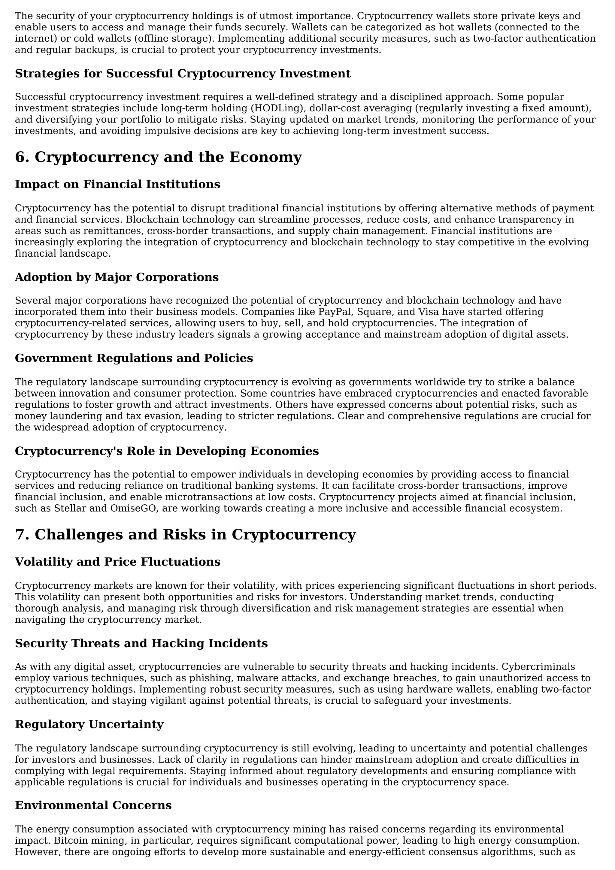The security of your cryptocurrency holdings is of utmost importance. Cryptocurrency wallets store private keys and
enable users to access and manage their funds securely. Wallets can be categorized as hot wallets (connected to the
internet) or cold wallets (offline storage). Implementing additional security measures, such as two-factor authentication
and regular backups, is crucial to protect your cryptocurrency investments.
Strategies for Successful Cryptocurrency Investment
Successful cryptocurrency investment requires a well-defined strategy and a disciplined approach. Some popular
investment strategies include long-term holding (HODLing), dollar-cost averaging (regularly investing a fixed amount),
and diversifying your portfolio to mitigate risks. Staying updated on market trends, monitoring the performance of your
investments, and avoiding impulsive decisions are key to achieving long-term investment success.
6. Cryptocurrency and the Economy
Impact on Financial Institutions
Cryptocurrency has the potential to disrupt traditional financial institutions by offering alternative methods of payment
and financial services. Blockchain technology can streamline processes, reduce costs, and enhance transparency in
areas such as remittances, cross-border transactions, and supply chain management. Financial institutions are
increasingly exploring the integration of cryptocurrency and blockchain technology to stay competitive in the evolving
financial landscape.
Adoption by Major Corporations
Several major corporations have recognized the potential of cryptocurrency and blockchain technology and have
incorporated them into their business models. Companies like PayPal, Square, and Visa have started offering
cryptocurrency-related services, allowing users to buy, sell, and hold cryptocurrencies. The integration of
cryptocurrency by these industry leaders signals a growing acceptance and mainstream adoption of digital assets.
Government Regulations and Policies
The regulatory landscape surrounding cryptocurrency is evolving as governments worldwide try to strike a balance
between innovation and consumer protection. Some countries have embraced cryptocurrencies and enacted favorable
regulations to foster growth and attract investments. Others have expressed concerns about potential risks, such as
money laundering and tax evasion, leading to stricter regulations. Clear and comprehensive regulations are crucial for
the widespread adoption of cryptocurrency.
Cryptocurrency's Role in Developing Economies
Cryptocurrency has the potential to empower individuals in developing economies by providing access to financial
services and reducing reliance on traditional banking systems. It can facilitate cross-border transactions, improve
financial inclusion, and enable microtransactions at low costs. Cryptocurrency projects aimed at financial inclusion,
such as Stellar and OmiseGO, are working towards creating a more inclusive and accessible financial ecosystem.
7. Challenges and Risks in Cryptocurrency
Volatility and Price Fluctuations
Cryptocurrency markets are known for their volatility, with prices experiencing significant fluctuations in short periods.
This volatility can present both opportunities and risks for investors. Understanding market trends, conducting
thorough analysis, and managing risk through diversification and risk management strategies are essential when
navigating the cryptocurrency market.
Security Threats and Hacking Incidents
As with any digital asset, cryptocurrencies are vulnerable to security threats and hacking incidents. Cybercriminals
employ various techniques, such as phishing, malware attacks, and exchange breaches, to gain unauthorized access to
cryptocurrency holdings. Implementing robust security measures, such as using hardware wallets, enabling two-factor
authentication, and staying vigilant against potential threats, is crucial to safeguard your investments.
Regulatory Uncertainty
The regulatory landscape surrounding cryptocurrency is still evolving, leading to uncertainty and potential challenges
for investors and businesses. Lack of clarity in regulations can hinder mainstream adoption and create difficulties in
complying with legal requirements. Staying informed about regulatory developments and ensuring compliance with
applicable regulations is crucial for individuals and businesses operating in the cryptocurrency space.
Environmental Concerns
The energy consumption associated with cryptocurrency mining has raised concerns regarding its environmental
impact. Bitcoin mining, in particular, requires significant computational power, leading to high energy consumption.
However, there are ongoing efforts to develop more sustainable and energy-efficient consensus algorithms, such as
 