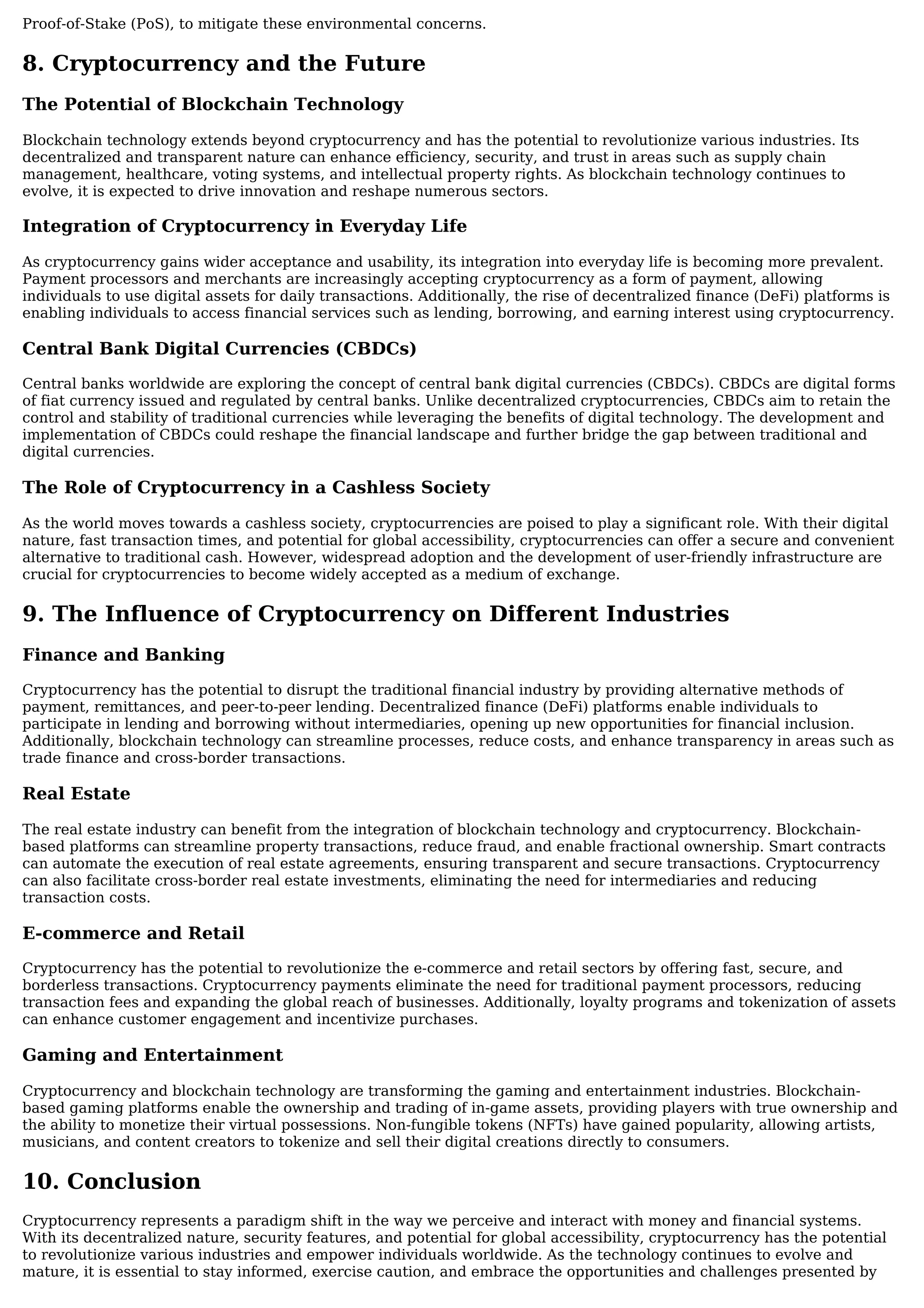 Proof-of-Stake (PoS), to mitigate these environmental concerns.
8. Cryptocurrency and the Future
The Potential of Blockchain Technology
Blockchain technology extends beyond cryptocurrency and has the potential to revolutionize various industries. Its
decentralized and transparent nature can enhance efficiency, security, and trust in areas such as supply chain
management, healthcare, voting systems, and intellectual property rights. As blockchain technology continues to
evolve, it is expected to drive innovation and reshape numerous sectors.
Integration of Cryptocurrency in Everyday Life
As cryptocurrency gains wider acceptance and usability, its integration into everyday life is becoming more prevalent.
Payment processors and merchants are increasingly accepting cryptocurrency as a form of payment, allowing
individuals to use digital assets for daily transactions. Additionally, the rise of decentralized finance (DeFi) platforms is
enabling individuals to access financial services such as lending, borrowing, and earning interest using cryptocurrency.
Central Bank Digital Currencies (CBDCs)
Central banks worldwide are exploring the concept of central bank digital currencies (CBDCs). CBDCs are digital forms
of fiat currency issued and regulated by central banks. Unlike decentralized cryptocurrencies, CBDCs aim to retain the
control and stability of traditional currencies while leveraging the benefits of digital technology. The development and
implementation of CBDCs could reshape the financial landscape and further bridge the gap between traditional and
digital currencies.
The Role of Cryptocurrency in a Cashless Society
As the world moves towards a cashless society, cryptocurrencies are poised to play a significant role. With their digital
nature, fast transaction times, and potential for global accessibility, cryptocurrencies can offer a secure and convenient
alternative to traditional cash. However, widespread adoption and the development of user-friendly infrastructure are
crucial for cryptocurrencies to become widely accepted as a medium of exchange.
9. The Influence of Cryptocurrency on Different Industries
Finance and Banking
Cryptocurrency has the potential to disrupt the traditional financial industry by providing alternative methods of
payment, remittances, and peer-to-peer lending. Decentralized finance (DeFi) platforms enable individuals to
participate in lending and borrowing without intermediaries, opening up new opportunities for financial inclusion.
Additionally, blockchain technology can streamline processes, reduce costs, and enhance transparency in areas such as
trade finance and cross-border transactions.
Real Estate
The real estate industry can benefit from the integration of blockchain technology and cryptocurrency. Blockchain-
based platforms can streamline property transactions, reduce fraud, and enable fractional ownership. Smart contracts
can automate the execution of real estate agreements, ensuring transparent and secure transactions. Cryptocurrency
can also facilitate cross-border real estate investments, eliminating the need for intermediaries and reducing
transaction costs.
E-commerce and Retail
Cryptocurrency has the potential to revolutionize the e-commerce and retail sectors by offering fast, secure, and
borderless transactions. Cryptocurrency payments eliminate the need for traditional payment processors, reducing
transaction fees and expanding the global reach of businesses. Additionally, loyalty programs and tokenization of assets
can enhance customer engagement and incentivize purchases.
Gaming and Entertainment
Cryptocurrency and blockchain technology are transforming the gaming and entertainment industries. Blockchain-
based gaming platforms enable the ownership and trading of in-game assets, providing players with true ownership and
the ability to monetize their virtual possessions. Non-fungible tokens (NFTs) have gained popularity, allowing artists,
musicians, and content creators to tokenize and sell their digital creations directly to consumers.
10. Conclusion
Cryptocurrency represents a paradigm shift in the way we perceive and interact with money and financial systems.
With its decentralized nature, security features, and potential for global accessibility, cryptocurrency has the potential
to revolutionize various industries and empower individuals worldwide. As the technology continues to evolve and
mature, it is essential to stay informed, exercise caution, and embrace the opportunities and challenges presented by
 
